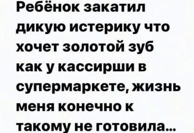 Ребёнок закатил дикую истерику что хочет золотой зуб как у кассирши в супермаркете, жизнь меня конечно к такому не готовила...