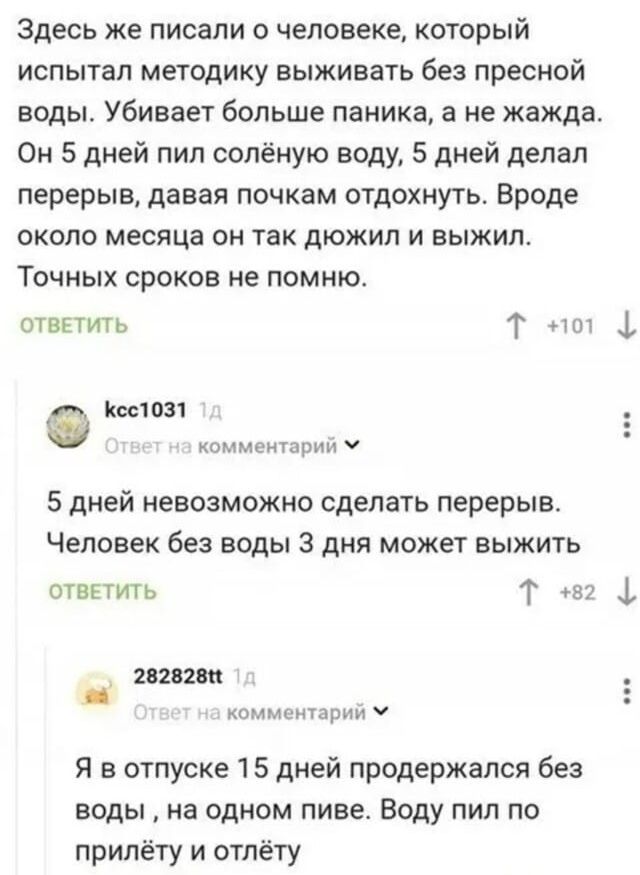 Здесь же писали о человеке, который испытал методику выживать без пресной воды. Убивает больше паника, а не жажда. Он 5 дней пил солёную воду, 5 дней делал перерыв, давая почкам отдохнуть. Вроде около месяца он так дюжил и выжил. Точных сроков не помню. kcc1031: 5 дней невозможно сделать перерыв. Человек без воды 3 дня может выжить. 282828tt: Я в
