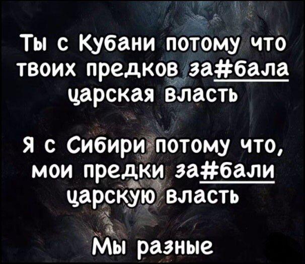 Ты с Кубани потому что твоих предков заебала царская власть. Я с Сибири потому что, мои предки заебали царскую власть. Мы разные.