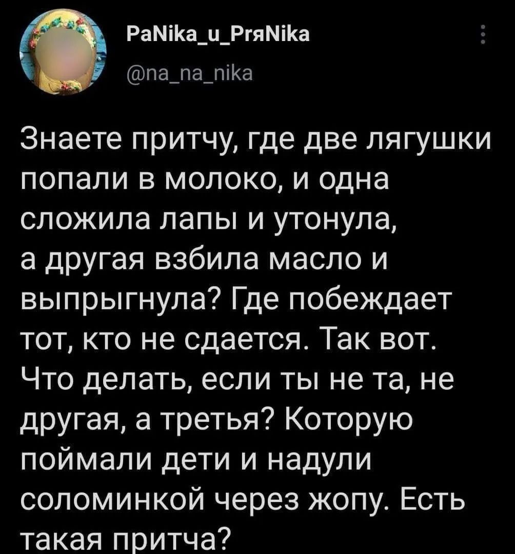 Знаете притчу, где две лягушки попали в молоко, и одна сложила лапы и утонула, а другая взбила масло и выпрыгнула? Где побеждает тот, кто не сдается. Так вот. Что делать, если ты не та, не другая, а третья? Которую поймали дети и надули соломинкой через жопу. Есть такая притча?