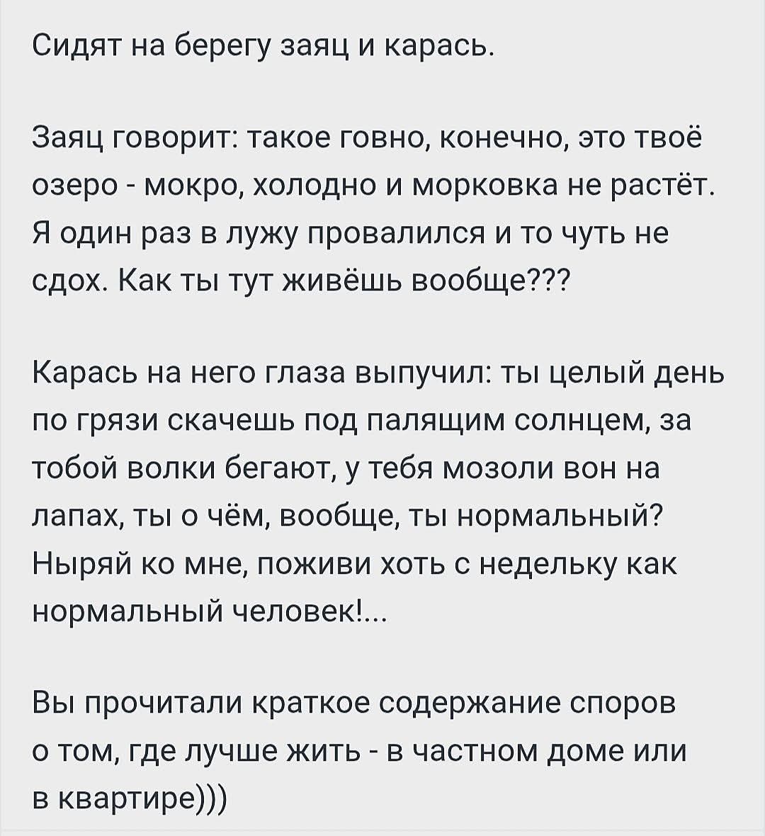 Сидят на берегу заяц и карась. Заяц говорит: такое говно, конечно, это твоё озеро - мокро, холодно и морковка не растёт. Я один раз в лужу провалился и то чуть не сдох. Как ты тут живёшь вообще??? Карась на него глаза выпучил: ты целый день по грязи скачешь под палящим солнцем, за тобой волки бегают, у тебя мозоли вон на лапах, ты о чём, вообще,
