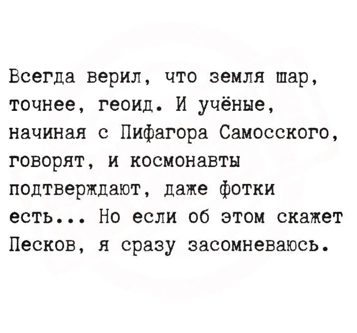 Всегда верил, что земля шар, точнее, геоид. И учёные, начиная с Пифагора Самосского, говорят, и космонавты подтверждают, даже фотки есть... Но если об этом скажет Песков, я сразу засомневаюсь.