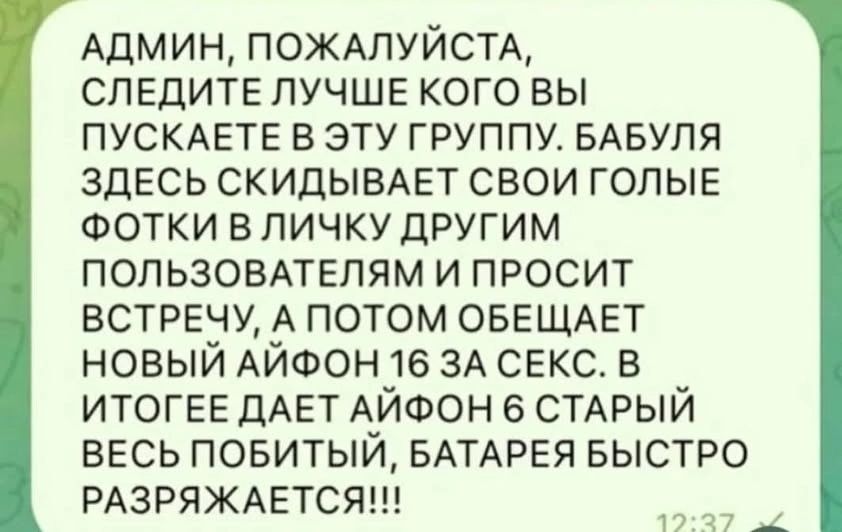 АДМИН, ПОЖАЛУЙСТА, СЛЕДИТЕ ЛУЧШЕ КОГО ВЫ ПУСКАЕТЕ В ЭТУ ГРУППУ. БАБУЛЯ ЗДЕСЬ СКИДЫВАЕТ СВОИ ГОЛЫЕ ФОТКИ В ЛИЧКУ ДРУГИМ ПОЛЬЗОВАТЕЛЯМ И ПРОСИТ ВСТРЕЧУ, А ПОТОМ ОБЕЩАЕТ НОВЫЙ АЙФОН 16 ЗА СЕКС. В ИТОГЕ ДАЕТ АЙФОН 6 СТАРЫЙ ВЕСЬ ПОБИТЫЙ, БАТАРЕЯ БЫСТРО РАЗРЯЖАЕТСЯ!!!