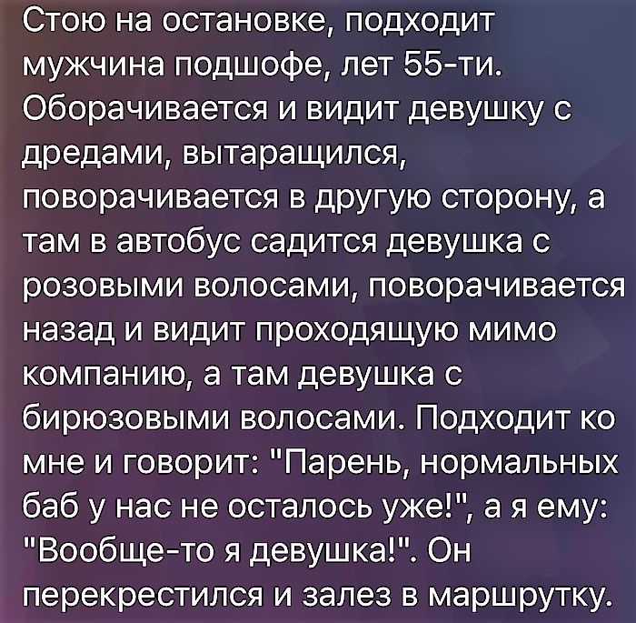Стою на остановке, подходит мужчина подшофе, лет 55-ти. Оборачивается и видит девушку с дредами, вытаращился, поворачивается в другую сторону, а там в автобус садится девушка с розовыми волосами, поворачивается назад и видит проходящую мимо компанию, а там девушка с бирюзовыми волосами. Подходит ко мне и говорит: 