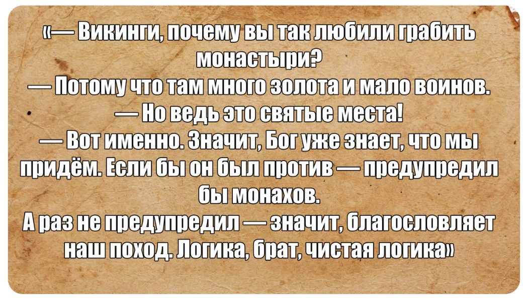 «— Викинги, почему вы так любили грабить монастыри? — Потому что там много золота и мало воинов. — Но ведь это святые места! — Вот именно. Значит, Бог уже знает, что мы придём. Если бы он был против — предупредил бы монахов. А раз не предупредил — значит, благословляет наш поход. Логика, брат, чистая логика»