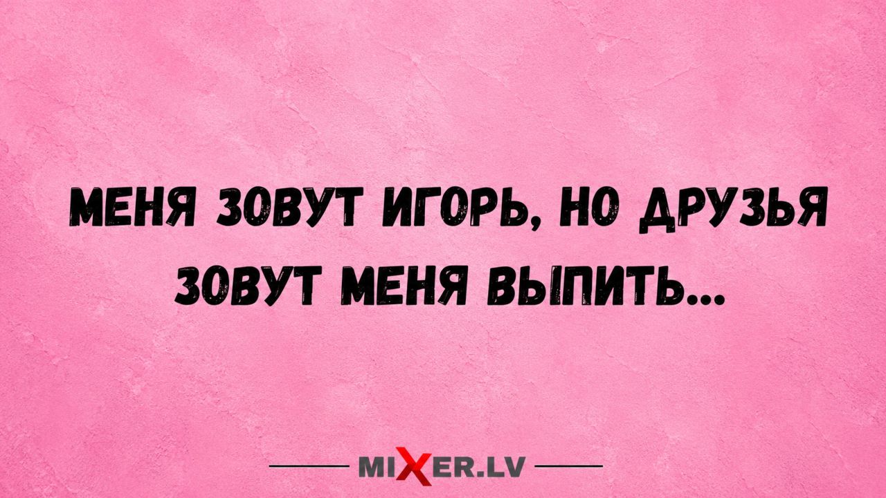 МЕНЯ ЗОВУТ ИГОРЬ, НО ДРУЗЬЯ ЗОВУТ МЕНЯ ВЫПИТЬ...
