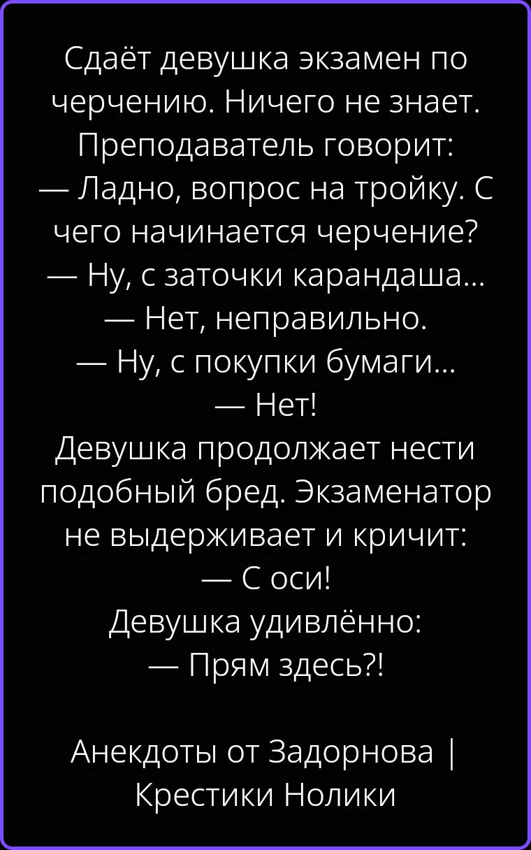 Сдаёт девушка экзамен по черчению. Ничего не знает. Преподаватель говорит: — Ладно, вопрос на тройку. С чего начинается черчение? — Ну, с заточки карандаша... — Нет, неправильно. — Ну, с покупки бумаги... — Нет! Девушка продолжает нести подобный бред. Экзаменатор не выдерживает и кричит: — С оси! Девушка удивлённо: — Прям здесь?! Анекдоты от