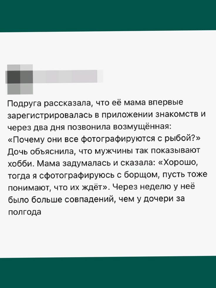 Подруга рассказала, что её мама впервые зарегистрировалась в приложении знакомств и через два дня позвонила возмущённая: «Почему они все фотографируются с рыбой?» Дочь объяснила, что мужчины так показывают хобби. Мама задумалась и сказала: «Хорошо, тогда я сфотографируюсь с борщом, пусть тоже понимают, что их ждёт». Через неделю у неё было больше