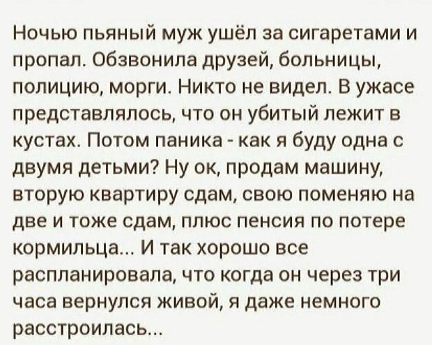 Ночью пьяный муж ушёл за сигаретами и пропал. Обзвонила друзей, больницы, полицию, морги. Никто не видел. В ужасе представлялось, что он убитый лежит в кустах. Потом паника - как я буду одна с двумя детьми? Ну ок, продам машину, вторую квартиру сдам, свою поменяю на две и тоже сдам, плюс пенсия по потере кормильца... И так хорошо все