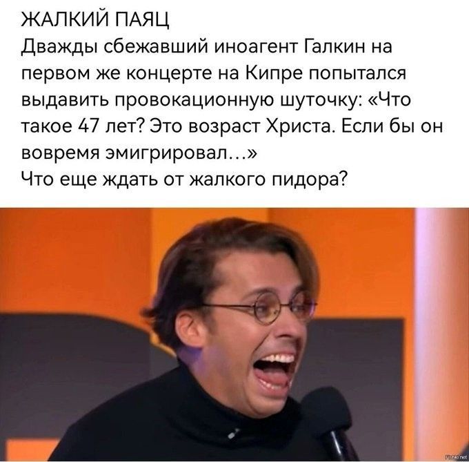 ЖАЛКИЙ ПАЯЦ Дважды сбежавший иноагент Галкин на первом же концерте на Кипре попытался выдать провокационную шуточку: «Что такое 47 лет? Это возраст Христа. Если бы он вовремя эмигрировал...» Что еще ждать от жалкого пидора?