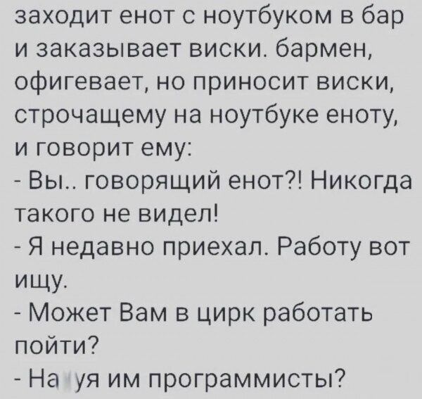 заходит енот с ноутбуком в бар и заказывает виски. бармен, офигевает, но приносит виски, строчащему на ноутбуке еноту, и говорит ему: - Вы.. говорящий енот?! Никогда такого не видел! - Я недавно приехал. Работу вот ищу. - Может Вам в цирк работать пойти? - На хуя им программисты?