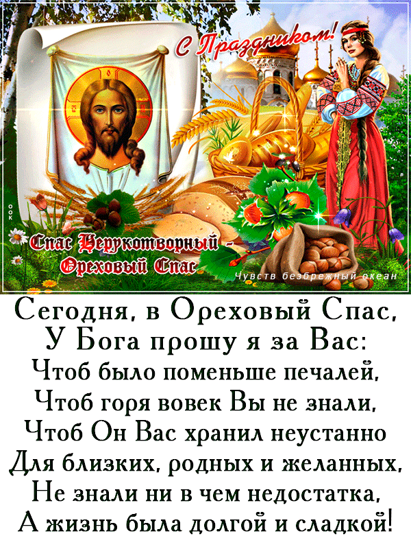 С Праздником! Спас Нерукотворный - Ореховый Спас. Сегодня, в Ореховый Спас, У Бога прошу я за Вас: Чтоб было поменьше печалей, Чтоб горя вовек Вы не знали, Чтоб Он Вас хранил неустанно Для близких, родных и желанных, Не знали ни в чем недостатка, А жизнь была долгой и сладкой!