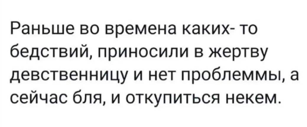 Раньше во времена каких-то бедствий, приносили в жертву девственницу и нет проблемы, а сейчас бля, и откупиться некем.