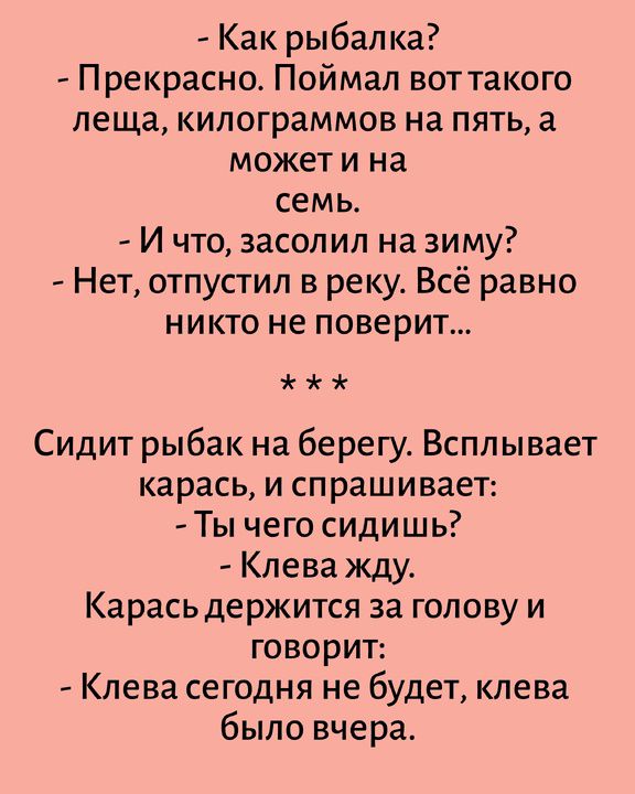 - Как рыбалка? - Прекрасно. Поймал вот такого леща, килограммов на пять, а может и на семь. - И что, засолил на зиму? - Нет, отпустил в реку. Всё равно никто не поверит... Сидит рыбак на берегу. Всплывает карась, и спрашивает: - Ты чего сидишь? - Клева жду. Карась держится за голову и говорит: - Клева сегодня не будет, клева было вчера.