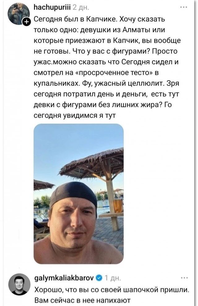 hachupuriii 2 дн. Сегодня был в Капчике. Хочу сказать только одно: девушки из Алматы или которые приезжают в Капчик, вы вообще не готовы. Что у вас с фигурами? Просто ужас. можно сказать что Сегодня сидел и смотрел на «просроченное тесто» в купальниках. Фу, ужасный целлюлит. Зря сегодня потратил день и деньги, есть тут девки с фигурами без лишних