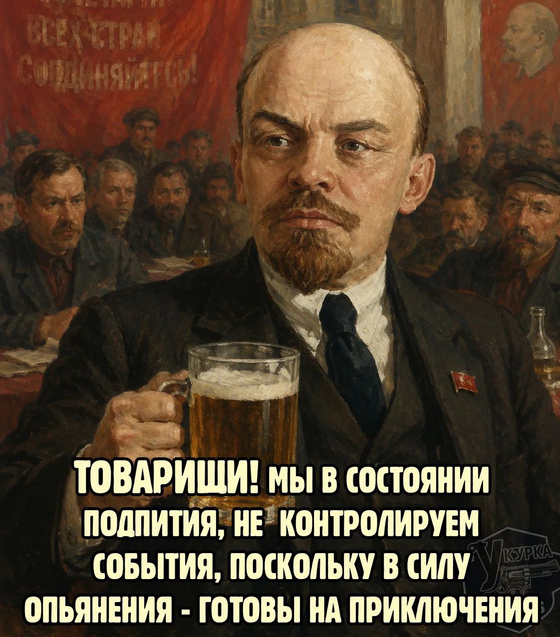 ВСЕХ СТРАН СОЕДИНЯЙТЕСЬ! ТОВАРИЩИ! МЫ В СОСТОЯНИИ ПОДПИТИЯ, НЕ КОНТРОЛИРУЕМ СОБЫТИЯ, ПОСКОЛЬКУ В СИЛУ ОПЬЯНЕНИЯ - ГОТОВЫ НА ПРИКЛЮЧЕНИЯ