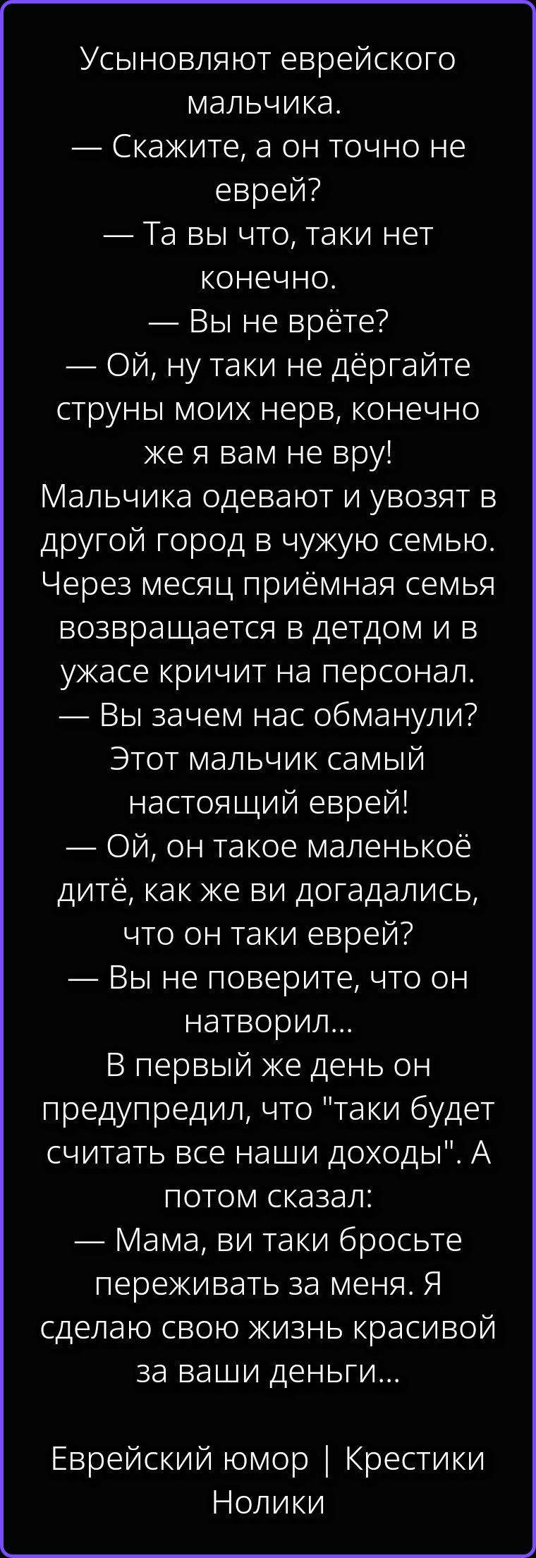 Усыновляют еврейского мальчика. — Скажите, а он точно не еврей? — Та вы что, таки нет конечно. — Вы не врёте? — Ой, ну таки не дёргайте струны моих нервов, конечно же я вам не вру! Мальчика одевают и увозят в другой город в чужую семью. Через месяц приёмная семья возвращается в детдом и в ужасе кричит на персонал. — Вы зачем нас обманули? Этот