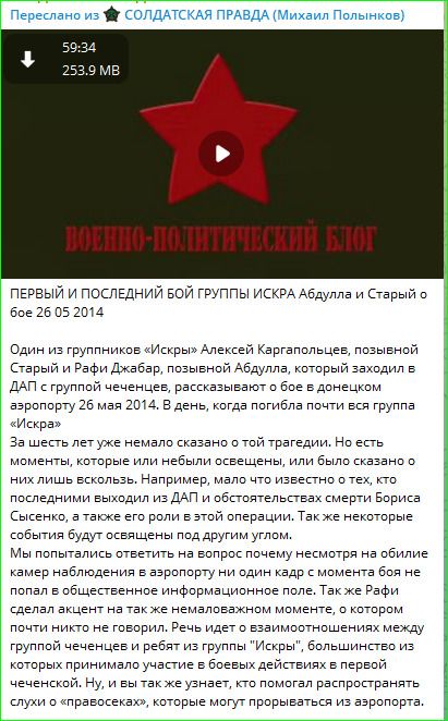 Переслано из СОЛДАТСКАЯ ПРАВДА (Михаил Полынков) 59:34 253.9 MB ВОЕННО-ПОЛИТИЧЕСКИЙ БЛОГ ПЕРВЫЙ И ПОСЛЕДНИЙ БОЙ ГРУППЫ ИСКРА Абдулла и Старый о бое 26 05 2014 Один из группников «Искры» Алексей Каргапольцев, позывной Старый и Рафи Джабар, позывной Абдулла, который заходил в ДАП с группой чеченцев, рассказывают о бое в донецком аэропорту 26 мая