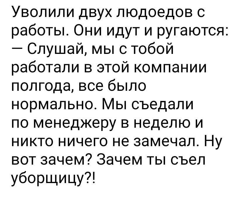 Уволили двух людоедов с работы. Они идут и ругаются: — Слушай, мы с тобой работали в этой компании полгода, все было нормально. Мы съедали по менеджеру в неделю и никто ничего не замечал. Ну вот зачем? Зачем ты съел уборщицу?!