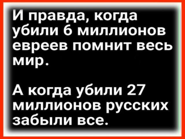 И правда, когда убили 6 миллионов евреев помнит весь мир. А когда убили 27 миллионов русских забыли все.