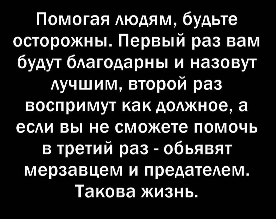 Помогая людям, будьте осторожны. Первый раз вам будут благодарны и назовут лучшим, второй раз воспримут как должное, а если вы не сможете помочь в третий раз - объявят мерзавцем и предателем. Такова жизнь.