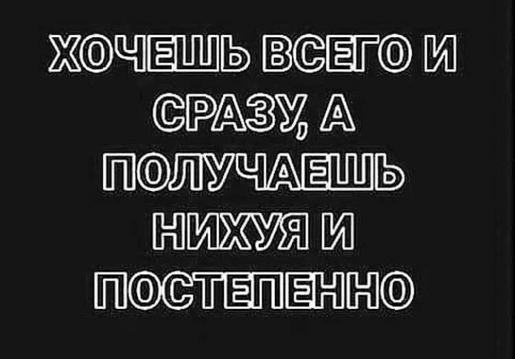 ХОЧЕШЬ ВСЕГО И СРАЗУ, А ПОЛУЧАЕШЬ НИХУЯ И ПОСТЕПЕННО