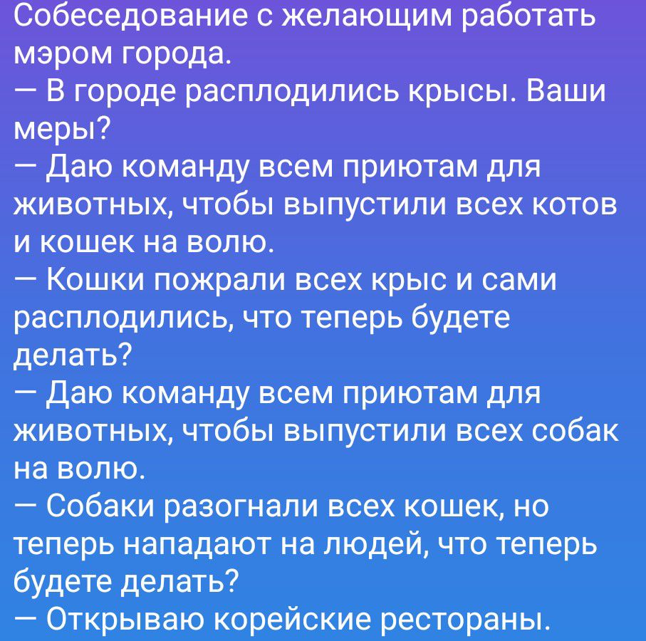 Собеседование с желающим работать мэром города.
— В городе расплодились крысы. Ваши меры?
— Даю команду всем приютам для животных, чтобы выпустили всех котов и кошек на волю.
— Кошки пожрали всех крыс и сами расплодились, что теперь будете делать?
— Даю команду всем приютам для животных, чтобы выпустили всех собак на волю.
— Собаки разогнали всех