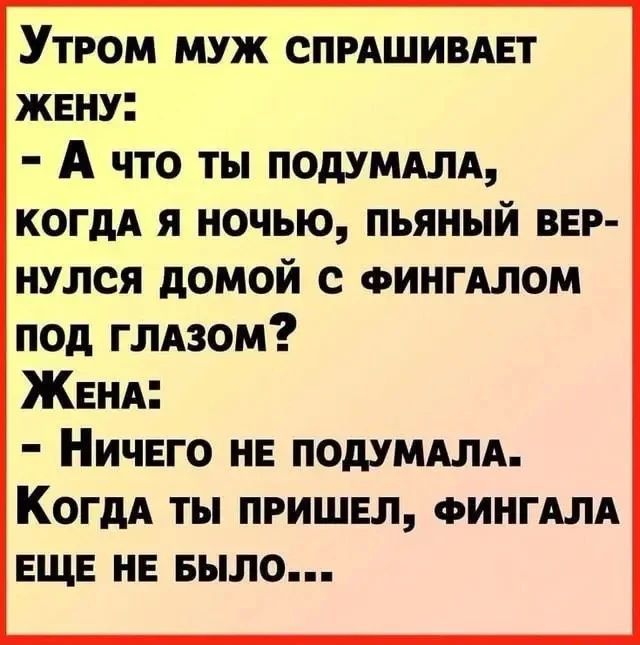 Утром муж спрашивает жену: - А что ты подумала, когда я ночью, пьяный вернулся домой с фингалом под глазом? Жена: - Ничего не подумала. Когда ты пришел, фингала еще не было...