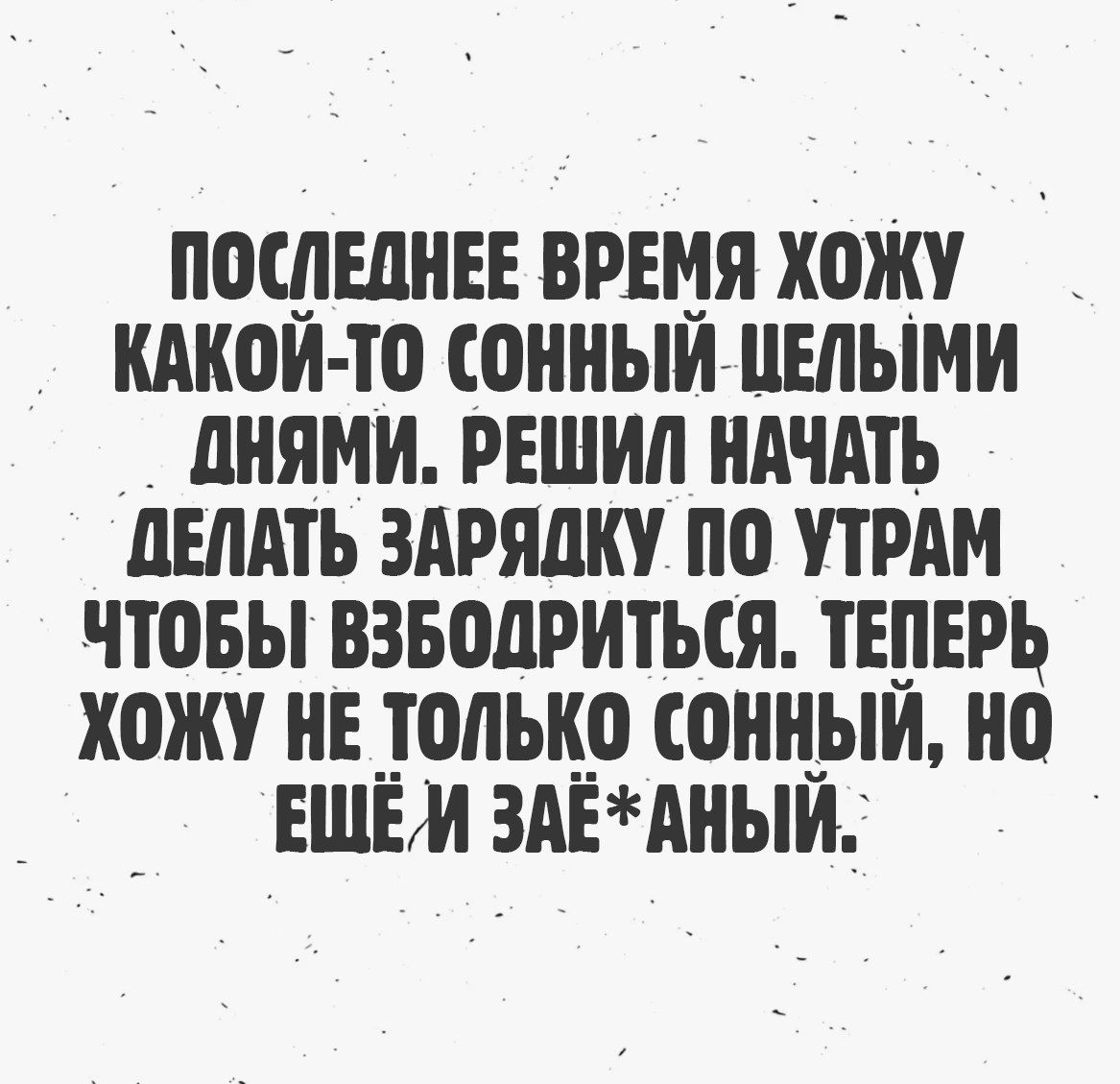 ПОСЛЕДНЕЕ ВРЕМЯ ХОЖУ КАКОЙ-ТО СОННЫЙ ЦЕЛЫМИ ДНЯМИ. РЕШИЛ НАЧАТЬ ДЕЛАТЬ ЗАРЯДКУ ПО УТРАМ ЧТОБЫ ВЗБОДРИТЬСЯ. ТЕПЕРЬ ХОЖУ НЕ ТОЛЬКО СОННЫЙ, НО ЕЩЁ И ЗАЁ*АНЫЙ.