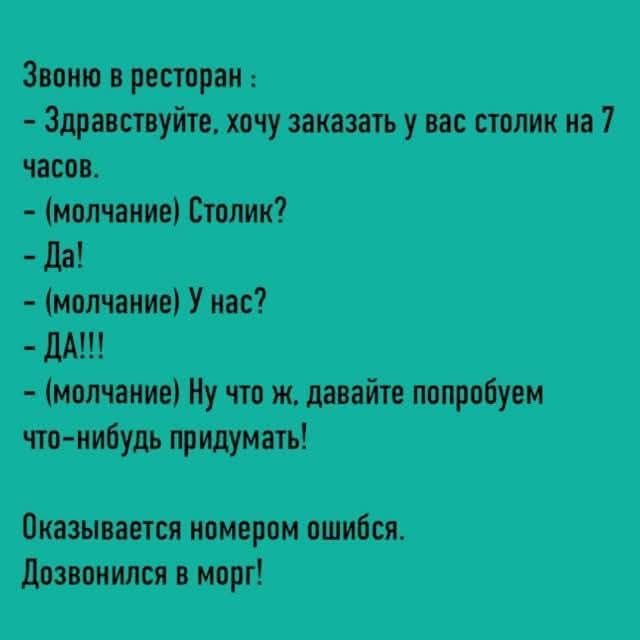 Звоню в ресторан: - Здравствуйте, хочу заказать у вас столик на 7 часов. - (молчание) Столик? - Да! - (молчание) У нас? - ДА!!! - (молчание) Ну что ж, давайте попробуем что-нибудь придумать! Оказывается номером ошибся. Дозвонился в морг!