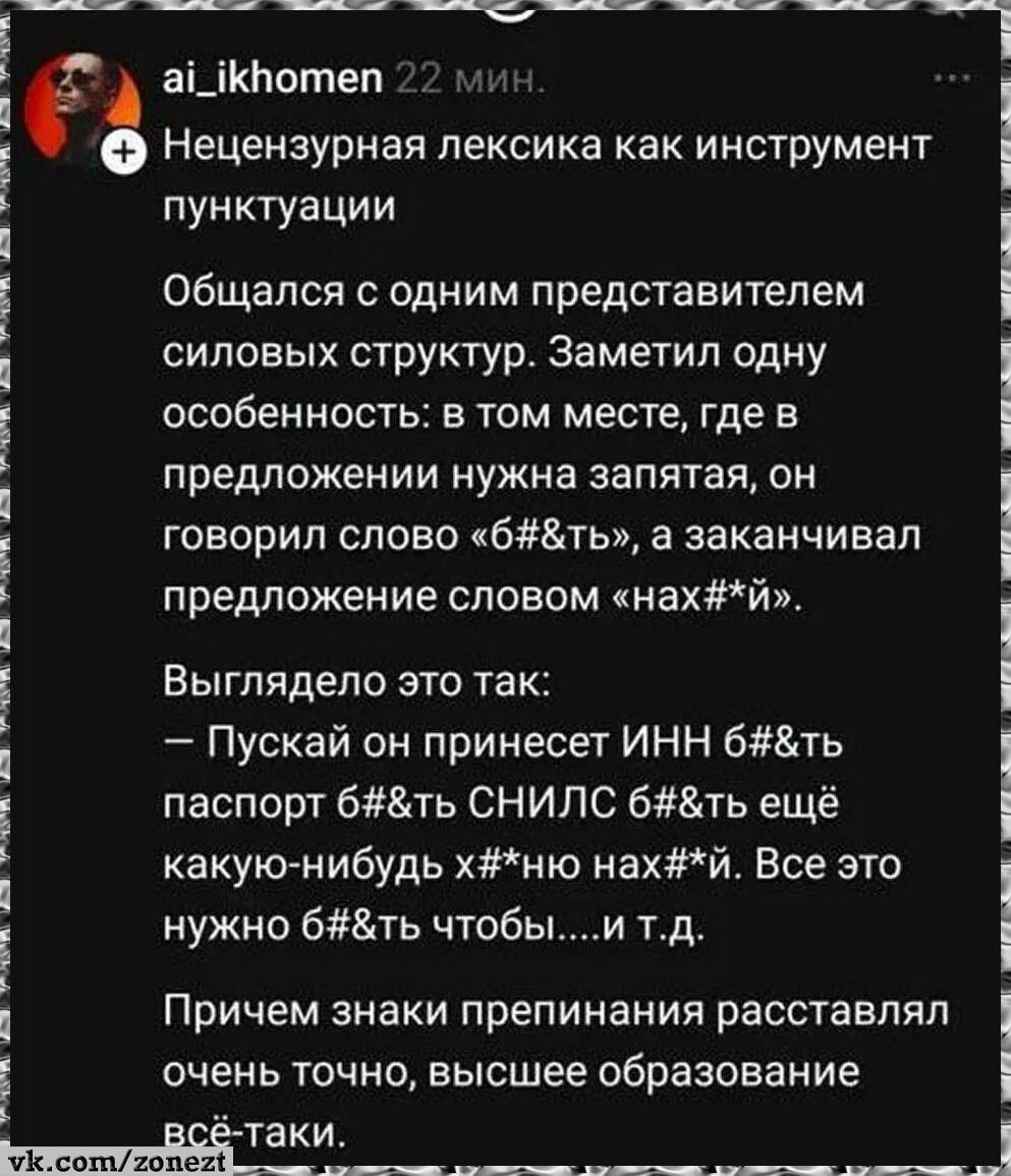 ai_ikhomen 22 мин. Нецензурная лексика как инструмент пунктуации. Общался с одним представителем силовых структур. Заметил одну особенность: в том месте, где в предложении нужна запятая, он говорил слово «б#&ть», а заканчивал предложение словом «нах#*й». Выглядело это так: – Пускай он принесет ИНН б#&ть паспорт б#&ть СНИЛС б#&ть еще какую-нибудь