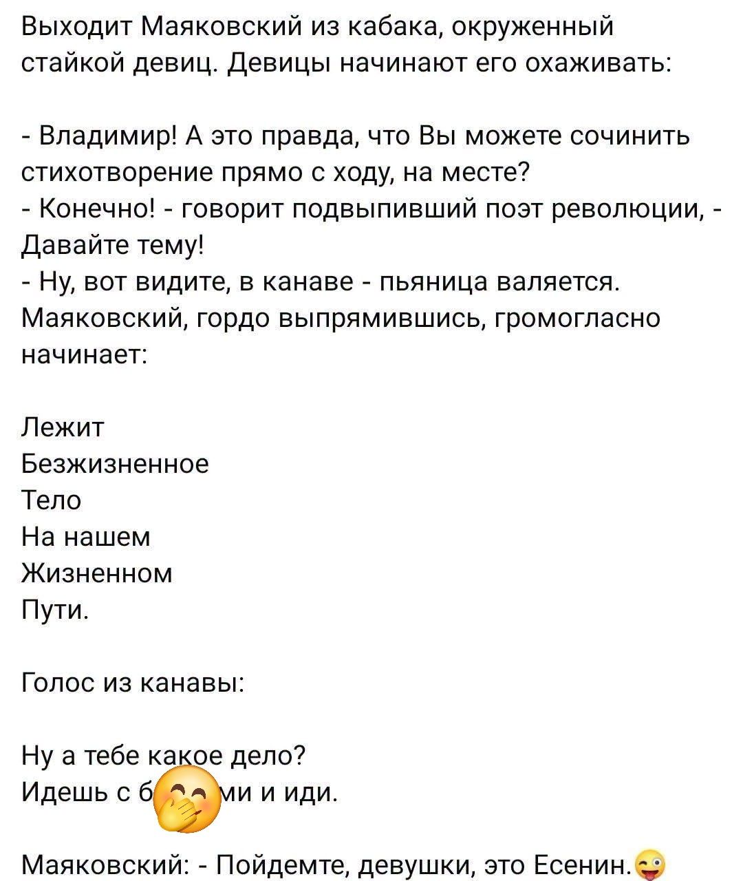 Выходит Маяковский из кабака, окруженный стайкой девиц. Девицы начинают его охаживать:
- Владимир! А это правда, что Вы можете сочинить стихотворение прямо с ходу, на месте?
- Конечно! - говорит подвыпивший поэт революции, - Давайте тему!
- Ну, вот видите, в канаве - пьяница валяется.
Маяковский, гордо выпрямившись, громогласно