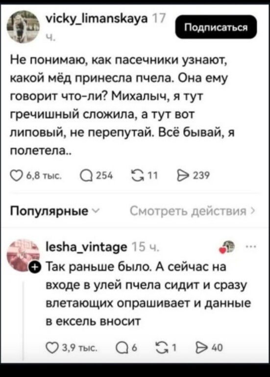 vicky_limanskaya 17 ч. Подписаться Не понимаю, как пасечники узнают, какой мёд принесла пчела. Она ему говорит что-ли? Михалыч, я тут гречишный сложила, а тут вот липовый, не перепутай. Всё бывай, я полетела.. 6,8 тыс. 254 11 239 Популярные Смотреть действия lesha_vintage 15 ч. Так раньше было. А сейчас на входе в улей пчела сидит и сразу