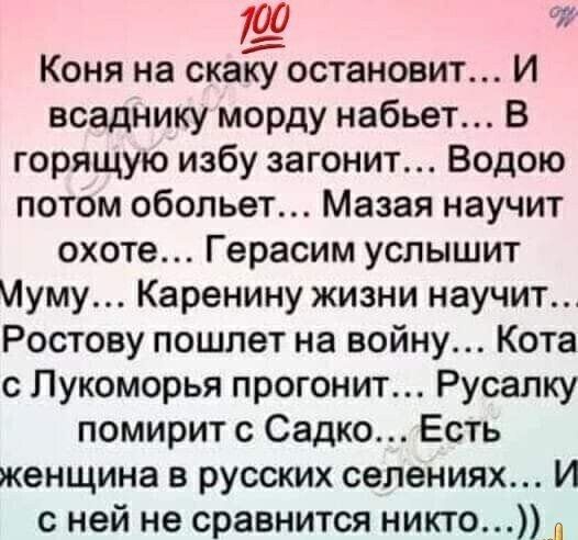 Коня на скаку остановит... И всаднику морду набьет... В горящую избу загонит... Водою потом обольет... Мазая научит охоте... Герасим услышит Муму... Каренину жизни научит... Ростову пошлет на войну... Кота с Лукоморья прогонит... Русалку помирит с Садко... Есть женщина в русских селениях... И с ней не сравнится никто...))