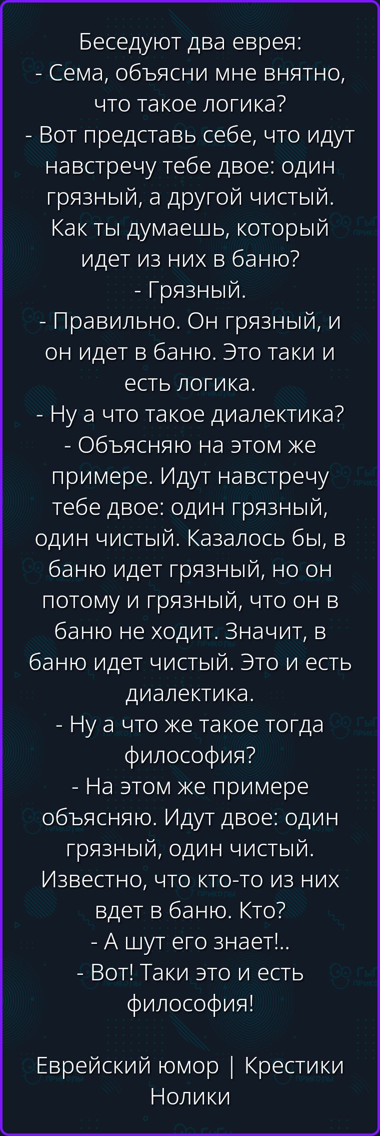 Беседуют два еврея: - Сема, объясни мне внятно, что такое логика? - Вот представь себе, что идут навстречу тебе двое: один грязный, а другой чистый. Как ты думаешь, который идет из них в баню? - Грязный. - Правильно. Он грязный, и он идет в баню. Это таки и есть логика. - Ну а что такое диалектика? - Объясняю на этом же примере. Идут навстречу