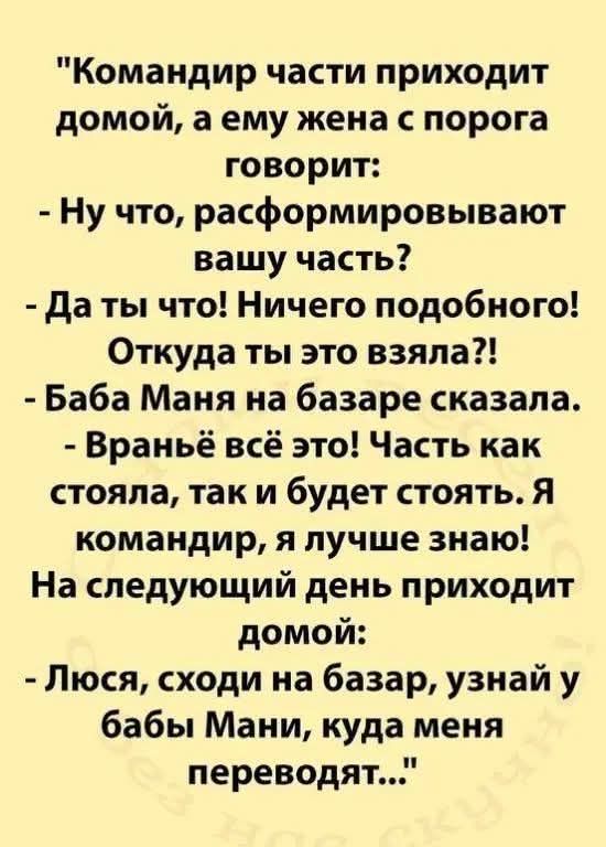 Командир части приходит домой, а ему жена с порога говорит: - Ну что, расформировывают вашу часть? - Да ты что! Ничего подобного! Откуда ты это взяла?! - Баба Маня на базаре сказала. - Враньё всё это! Часть как стояла, так и будет стоять. Я командир, я лучше знаю! На следующий день приходит домой: - Люся, сходи на базар, узнай у бабы Мани, куда