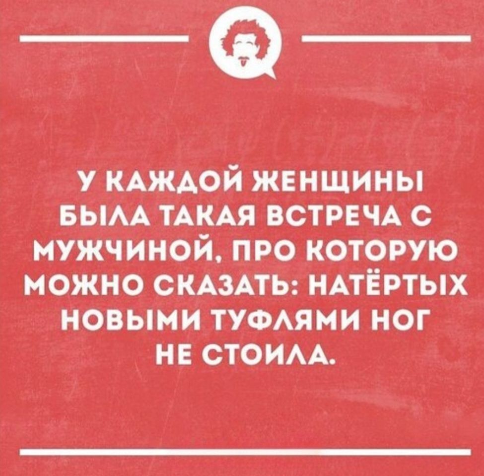 У КАЖДОЙ ЖЕНЩИНЫ БЫЛА ТАКАЯ ВСТРЕЧА С МУЖЧИНОЙ, ПРО КОТОРУЮ МОЖНО СКАЗАТЬ: НАТЁРТЫХ НОВЫМИ ТУФЛЯМИ НОГ НЕ СТОИЛА.