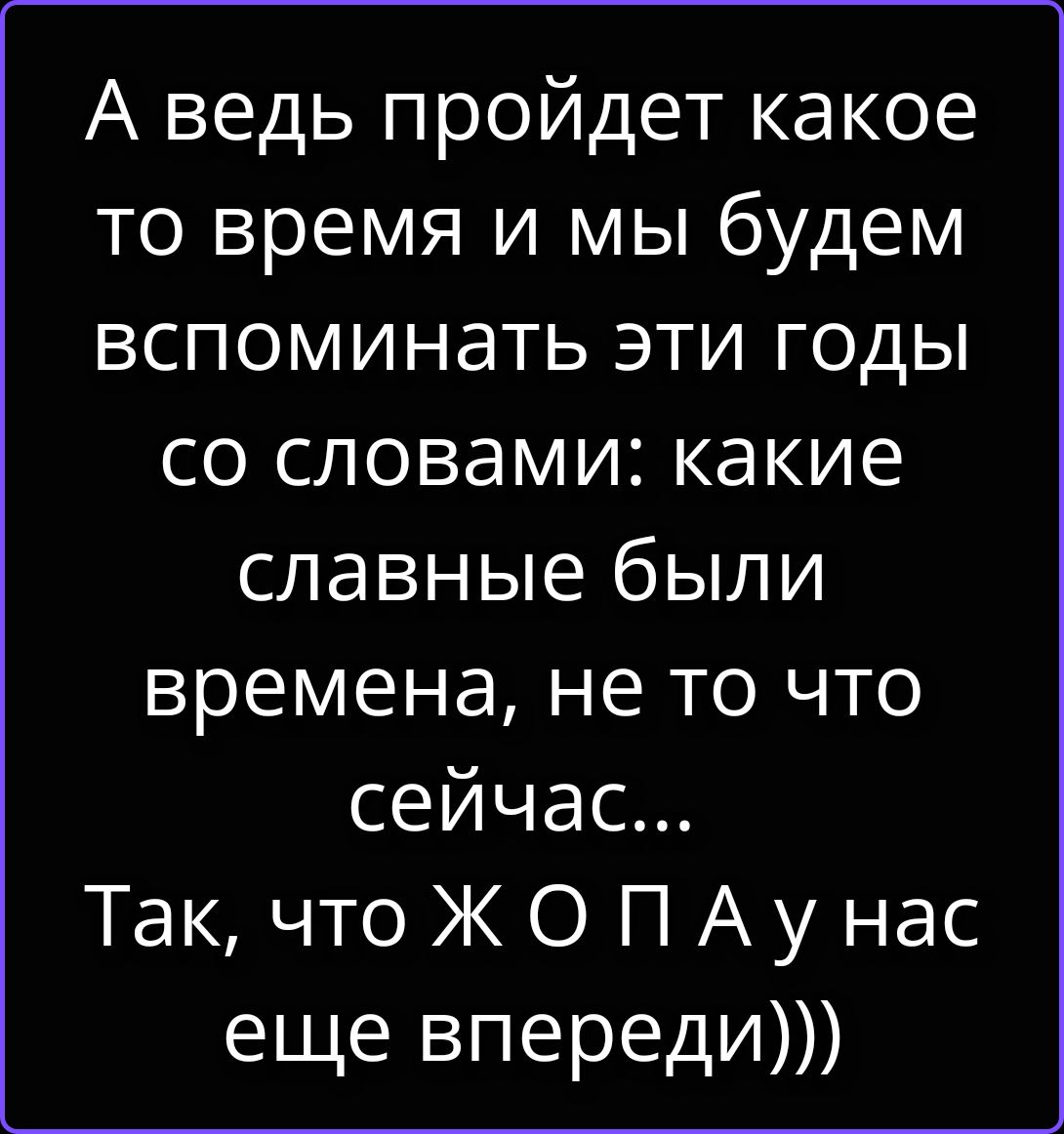 А ведь пройдет какое-то время и мы будем вспоминать эти годы со словами: какие славные были времена, не то что сейчас... Так, что Ж О П А у нас еще впереди)))