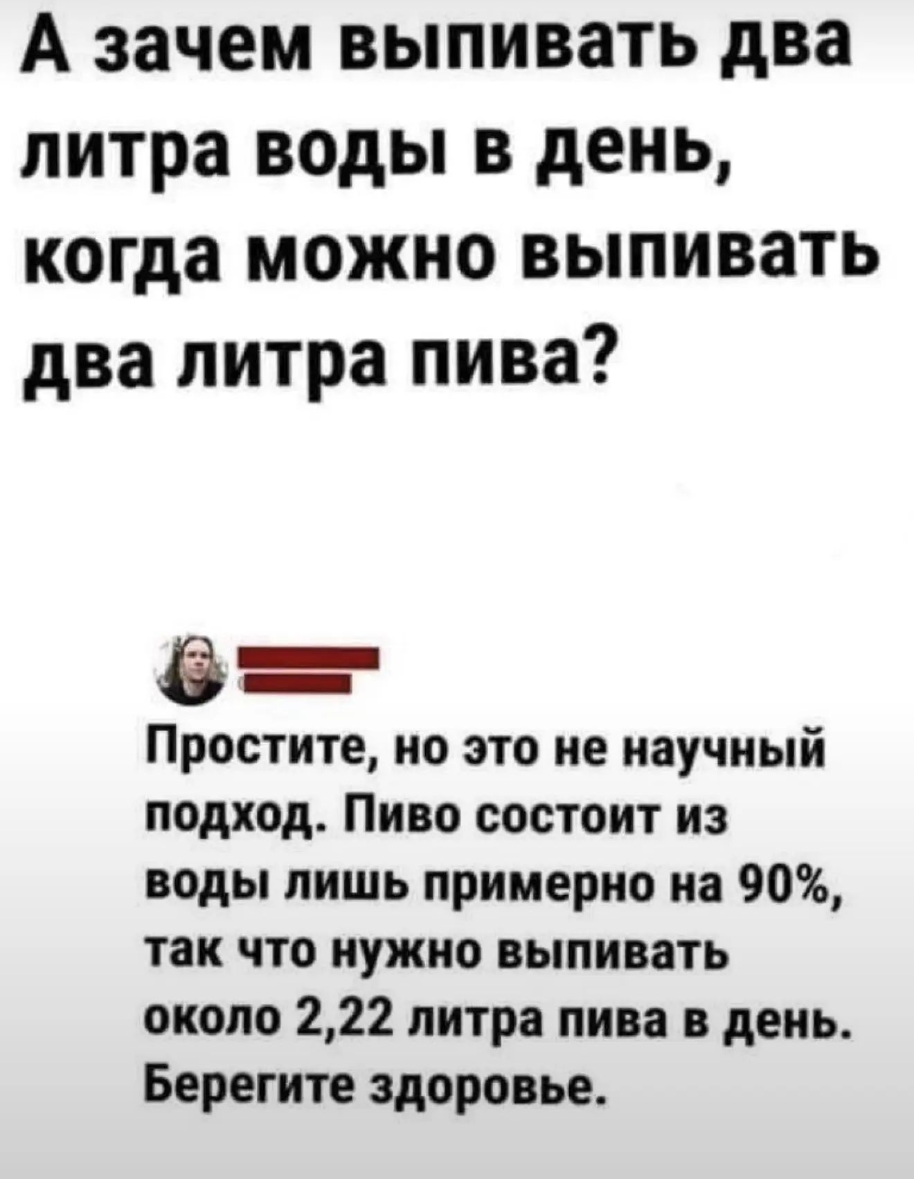 А зачем выпивать два литра воды в день, когда можно выпивать два литра пива? Простите, но это не научный подход. Пиво состоит из воды лишь примерно на 90%, так что нужно выпивать около 2,22 литра пива в день. Берегите здоровье.