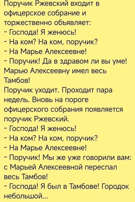 Поручик Ржевский входит в офицерское собрание и торжественно объявляет: — Господа! Я женюсь! — На ком? На ком, поручик? — На Марье Алексеевне! — Поручик! Да в здравом ли вы уме! Марью Алексеевну имел весь Тамбов! Поручик уходит. Проходит пара недель. Вновь на пороге офицерского собрания появляется поручик Ржевский. — Господа! Я женюсь! — На ком?