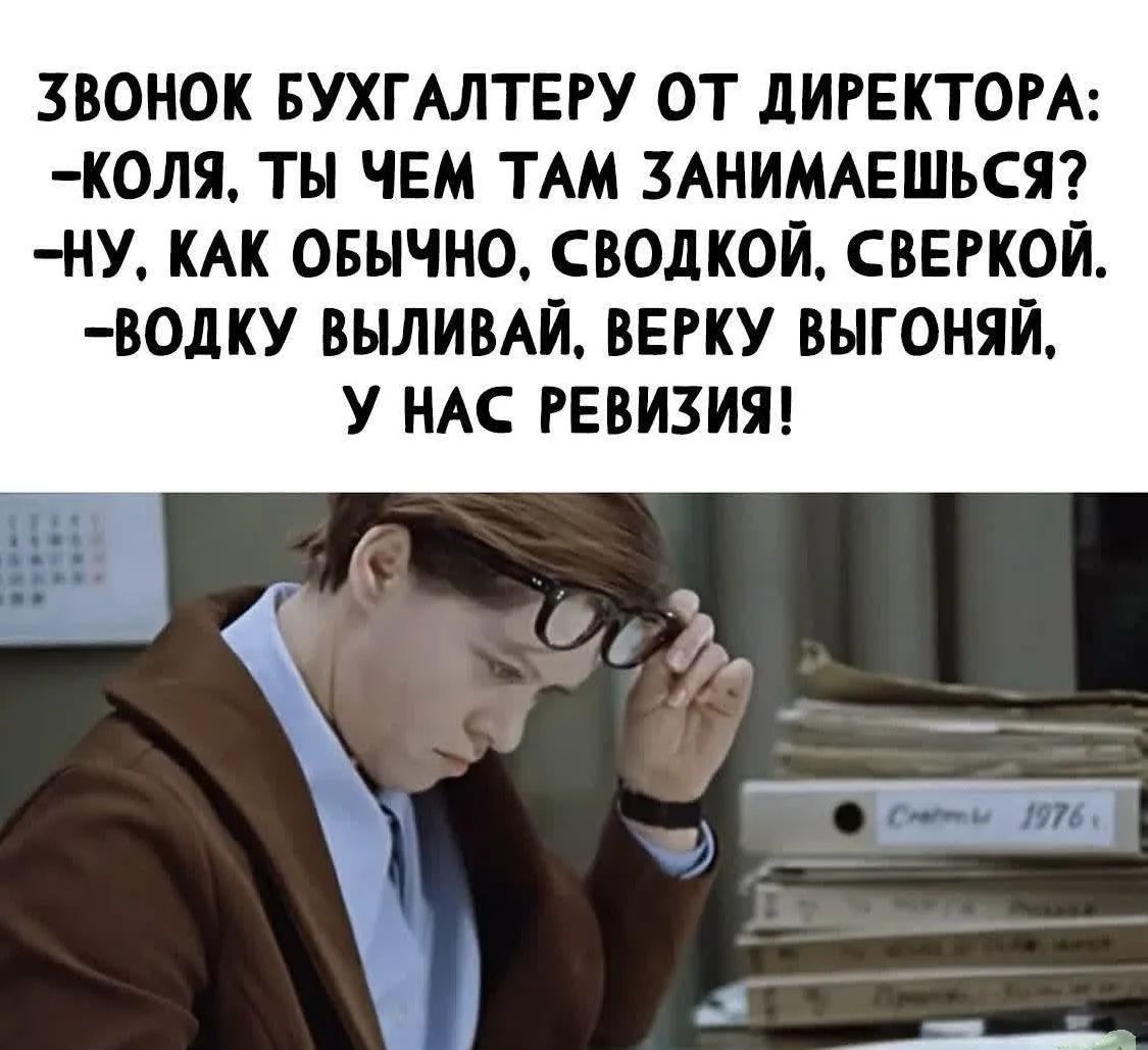 ЗВОНОК БУХГАЛТЕРУ ОТ ДИРЕКТОРА: -КОЛЯ, ТЫ ЧЕМ ТАМ ЗАНИМАЕШЬСЯ? -НУ, КАК ОБЫЧНО. СВОДКОЙ, СВЕРКОЙ. -ВОДКУ ВЫЛИВАЙ, ВЕРКУ ВЫГОНЯЙ, У НАС РЕВИЗИЯ!