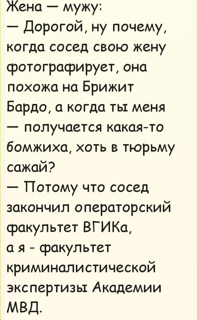 Жена — мужу:
— Дорогой, ну почему, когда сосед свою жену фотографирует, она похожа на Брижит Бардо, а когда ты меня — получается какая-то бомжиха, хоть в тюрьму сажай?
— Потому что сосед закончил операторский факультет ВГИКа, а я — факультет криминалистической экспертизы Академии МВД.