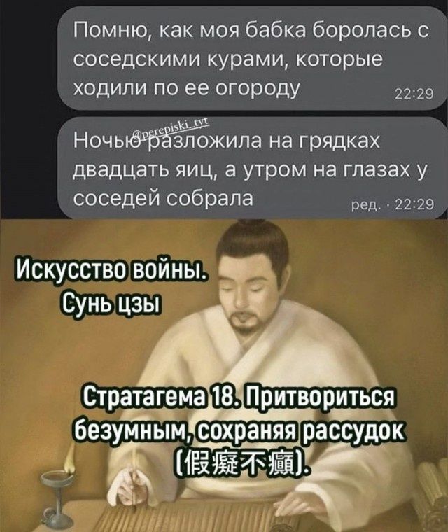Помню, как моя бабка боролась с соседскими курами, которые ходили по ее огороду. Ночью разложила на грядках двадцать яиц, а утром на глазах у соседей собрала. Искусство войны. Сунь цзы. Стратагема 18. Притвориться безумным, сохраняя рассудок (假癡不癲).
