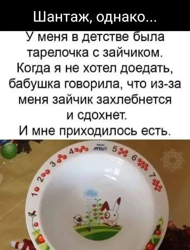Шантаж, однако... У меня в детстве была тарелочка с зайчиком. Когда я не хотел доедать, бабушка говорила, что из-за меня зайчик захлебнется и сдохнет. И мне приходилось есть.