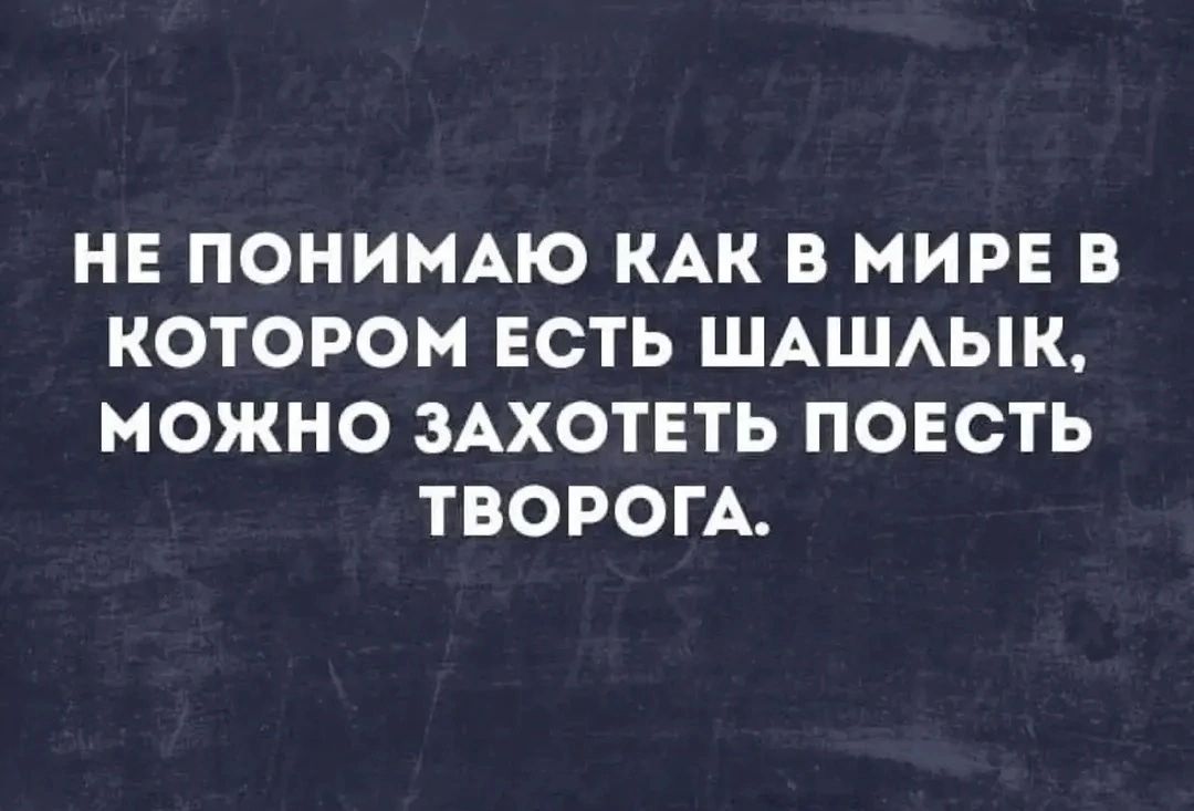 НЕ ПОНИМАЮ КАК В МИРЕ В КОТОРОМ ЕСТЬ ШАШЛЫК, МОЖНО ЗАХОТЕТЬ ПОЕСТЬ ТВОРОГА.