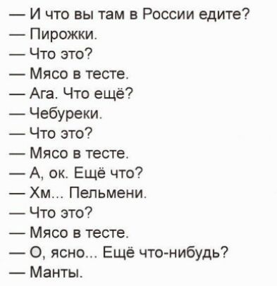 — И что вы там в России едите?
— Пирожки.
— Что это?
— Мясо в тесте.
— Ага. Что ещё?
— Чебуреки.
— Что это?
— Мясо в тесте.
— А, ок. Ещё что?
— Хм... Пельмени.
— Что это?
— Мясо в тесте.
— О, ясно... Ещё что-нибудь?
— Манты.
