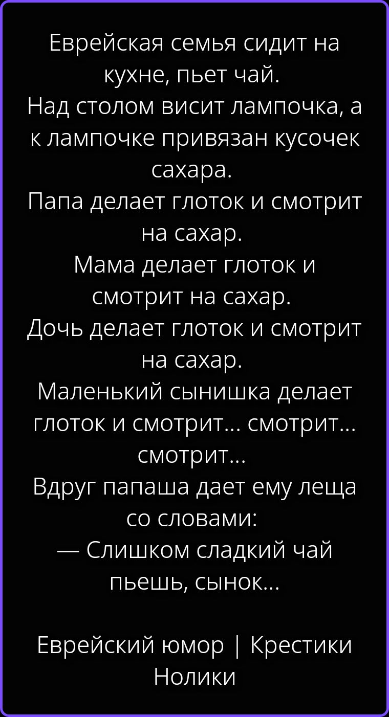 Еврейская семья сидит на кухне, пьет чай. Над столом висит лампочка, а к лампочке привязан кусочек сахара. Папа делает глоток и смотрит на сахар. Мама делает глоток и смотрит на сахар. Дочь делает глоток и смотрит на сахар. Маленький сынишка делает глоток и смотрит... смотрит... смотрит... Вдруг папаша дает ему леща со словами: — Слишком сладкий
