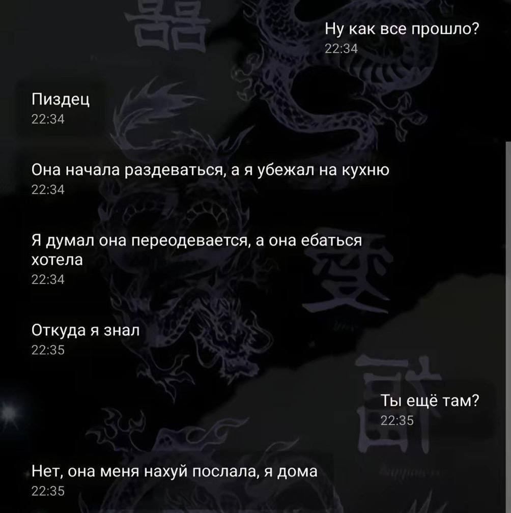 Ну как все прошло? 22:34 Пиздец 22:34 Она начала раздеваться, а я убежал на кухню 22:34 Я думал она переодевается, а она ебаться хотела 22:35 Откуда я знал 22:35 Ты ещё там? 22:35 Нет, она меня нахуй послала, я дома 22:35