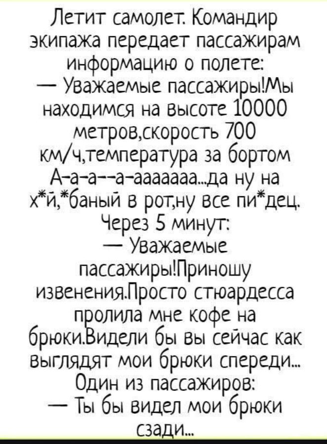 Летит самолет. Командир экипажа передает пассажирам информацию о полете:
— Уважаемые пассажиры! Мы находимся на высоте 10000 метров, скорость 700 км/ч, температура за бортом А-а-а--а-ааааа... да ну на х*й, *баный в рот, ну все пи*дец.
Через 5 минут:
— Уважаемые пассажиры! Приношу извинения. Просто стюардесса пролила мне кофе на брюки. Видели бы вы