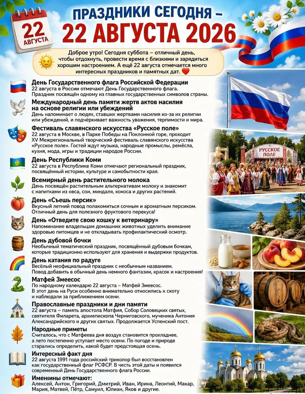 Праздники сегодня — 22 августа 2026. Доброе утро! Сегодня суббота — отличный день, чтобы отдохнуть, провести время с близкими и зарядиться хорошим настроением. А ещё 22 августа отмечается много интересных праздников и памятных дат. День Государственного флага Российской Федерации, Международный день памяти жертв актов насилия на основе религии или